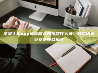 孟州苹果手机app语音聊天赚钱软件下载：开启语音社交新收益模式